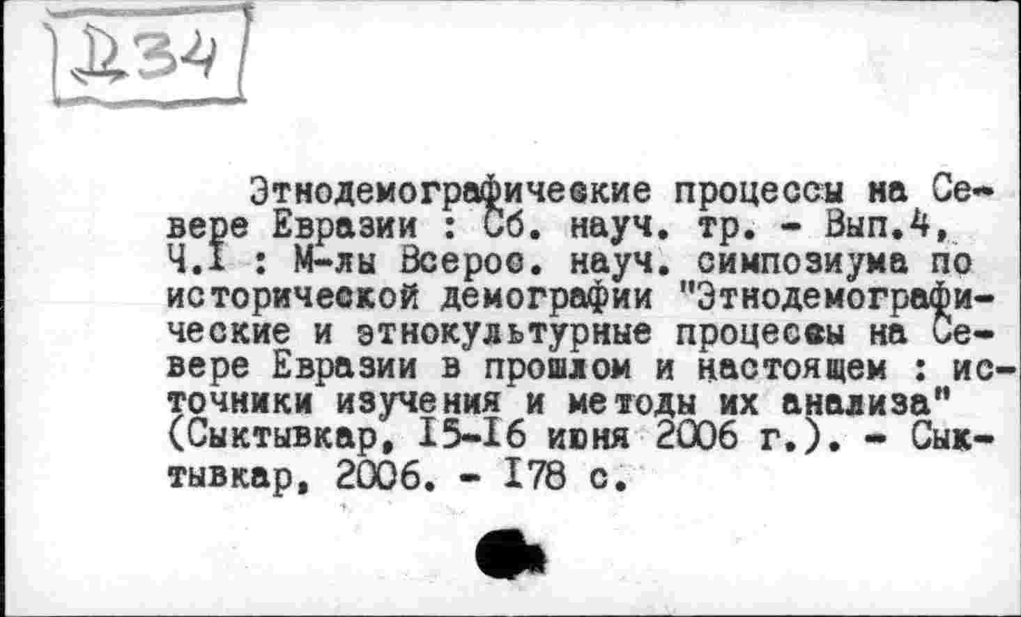 ﻿ZEj
Этнодемографические процессы на Севере Евразии : Сб. науч. тр. - Вып.4, Ч.І : М-лы ôcepoo. науч, симпозиума по исторической демографии "Этнодемографи-ческие и этнокультурные процес®« на Севере Евразии в прошлом и настоящем : ис точники изучения и методы их анализа” (Сыктывкар, 15-16 июня 2006 г.). - Сыктывкар, 2006. - 178 с.